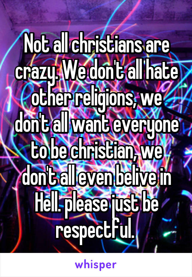 Not all christians are crazy. We don't all hate other religions, we don't all want everyone to be christian, we don't all even belive in Hell. please just be respectful. 