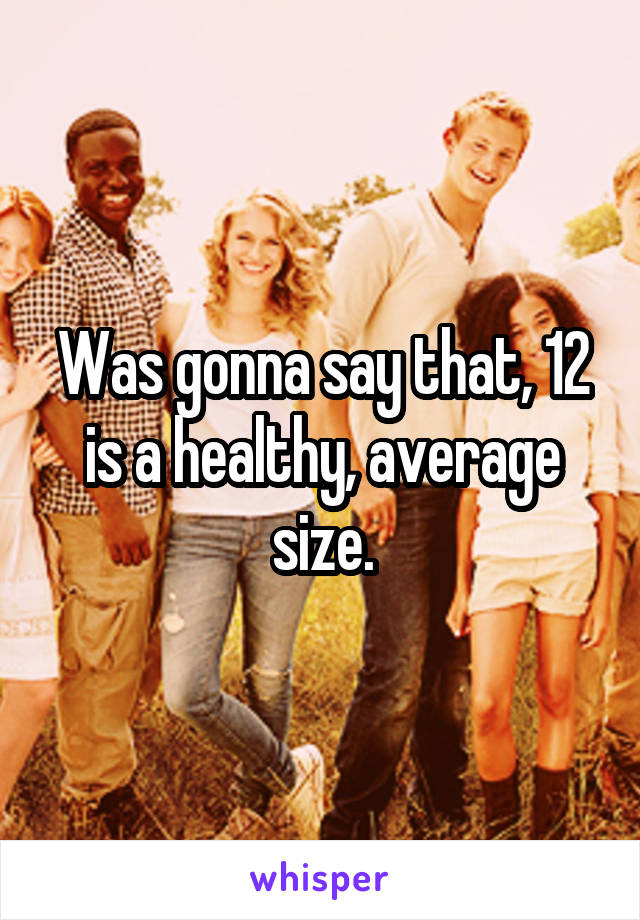 Was gonna say that, 12 is a healthy, average size.