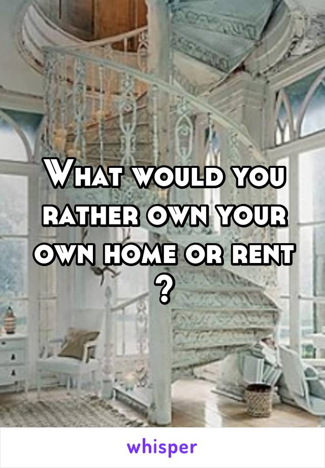 What would you rather own your own home or rent ?