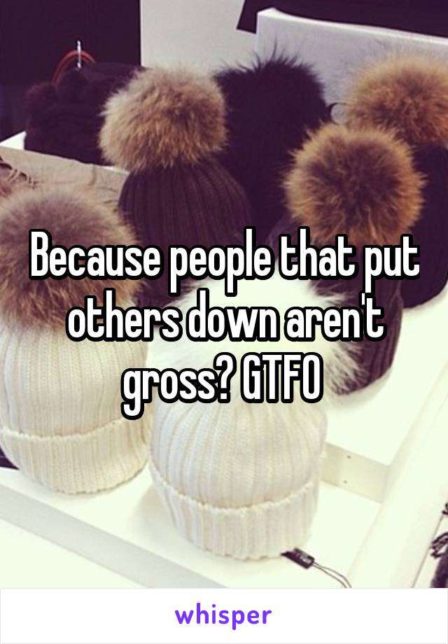 Because people that put others down aren't gross? GTFO 