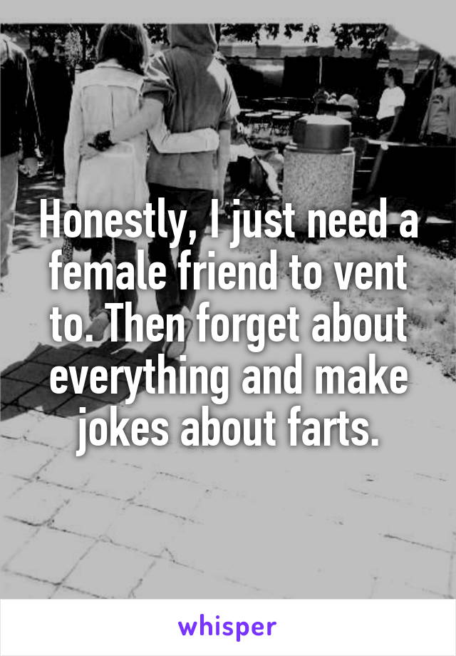 Honestly, I just need a female friend to vent to. Then forget about everything and make jokes about farts.