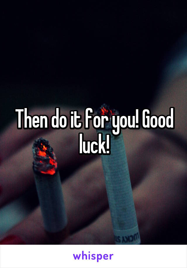 Then do it for you! Good luck!