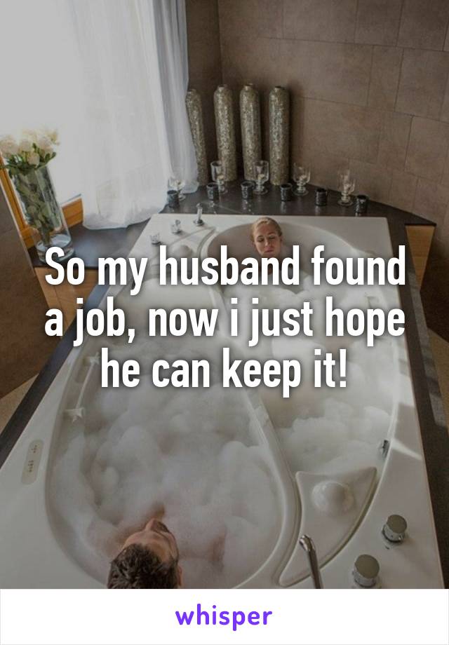 So my husband found a job, now i just hope he can keep it!