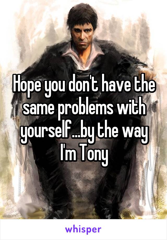 Hope you don't have the same problems with yourself...by the way I'm Tony