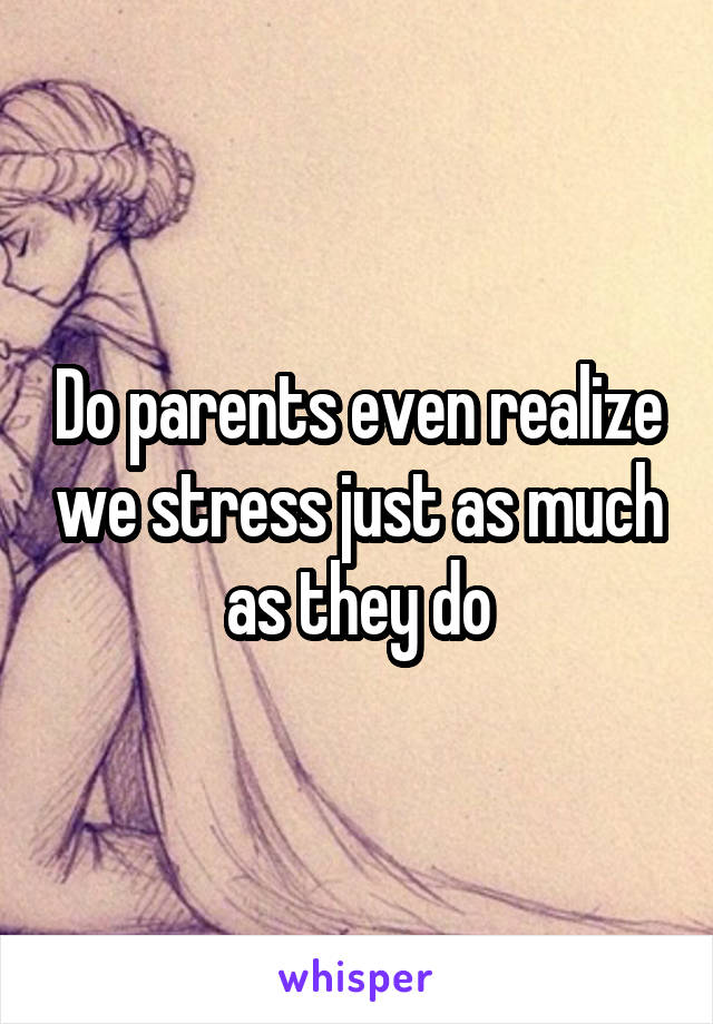 Do parents even realize we stress just as much as they do