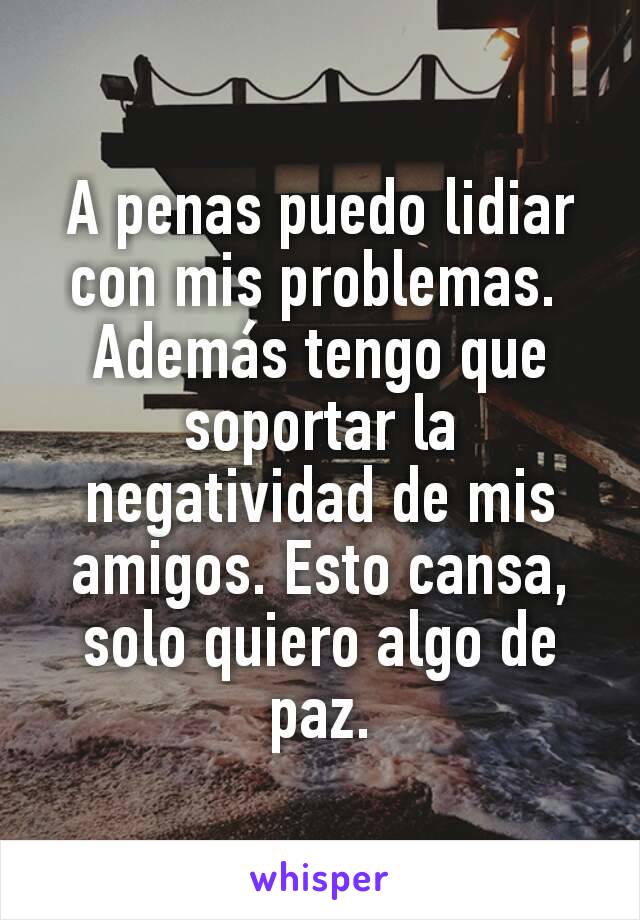 A penas puedo lidiar con mis problemas. 
Además tengo que soportar la negatividad de mis amigos. Esto cansa, solo quiero algo de paz.