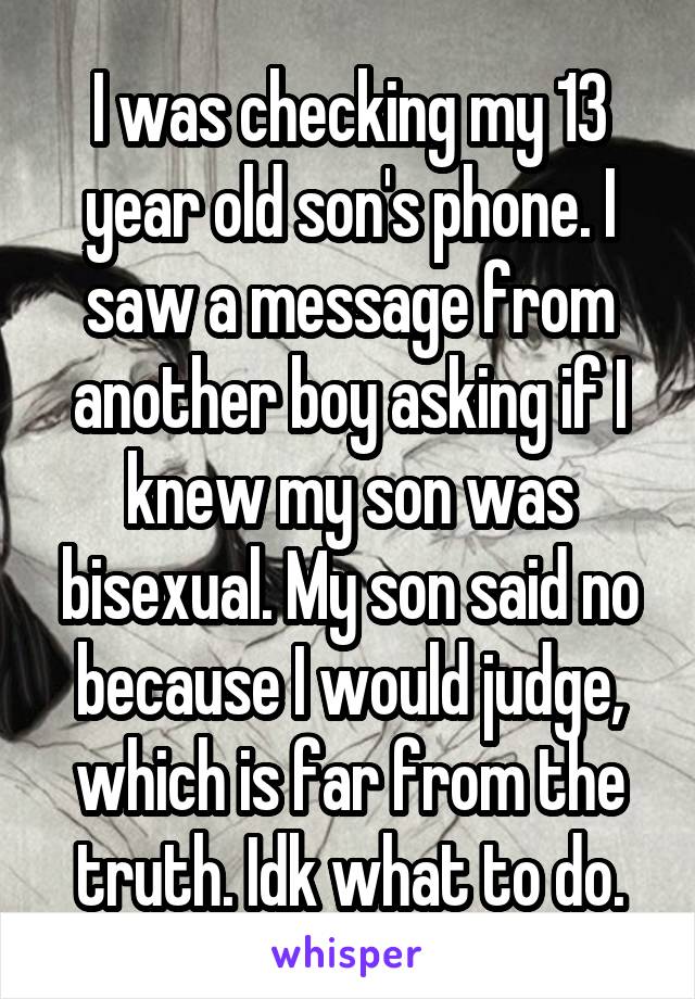 I was checking my 13 year old son's phone. I saw a message from another boy asking if I knew my son was bisexual. My son said no because I would judge, which is far from the truth. Idk what to do.