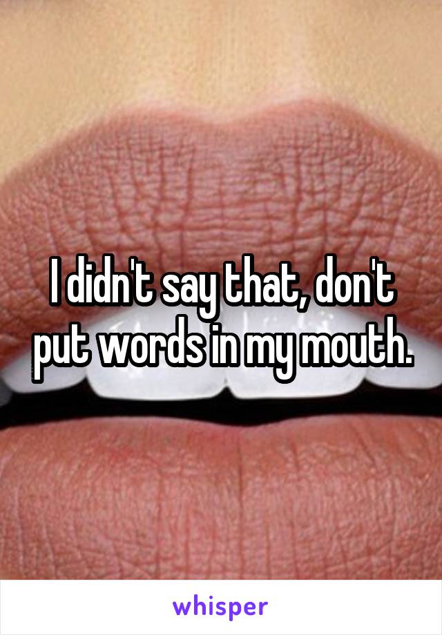 I didn't say that, don't put words in my mouth.