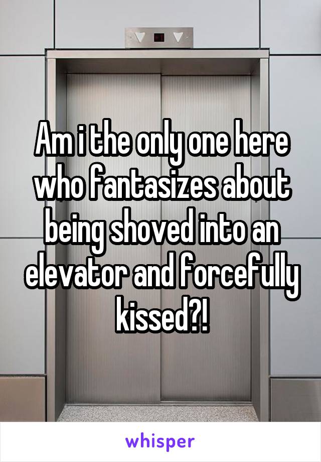 Am i the only one here who fantasizes about being shoved into an elevator and forcefully kissed?!