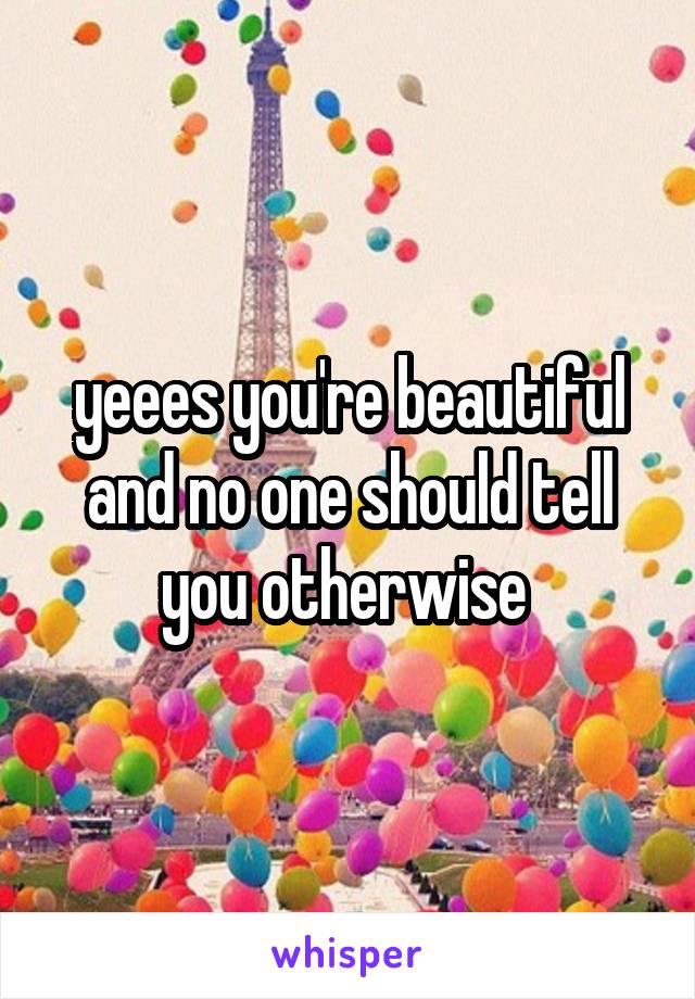 yeees you're beautiful and no one should tell you otherwise 