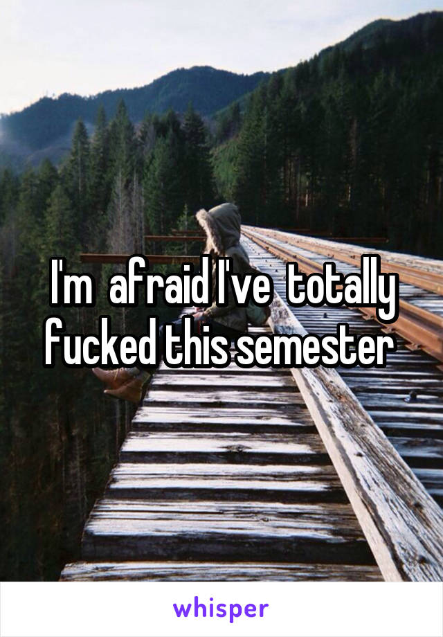 I'm  afraid I've  totally fucked this semester 