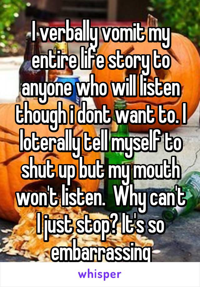 I verbally vomit my entire life story to anyone who will listen though i dont want to. I loterally tell myself to shut up but my mouth won't listen.  Why can't I just stop? It's so embarrassing