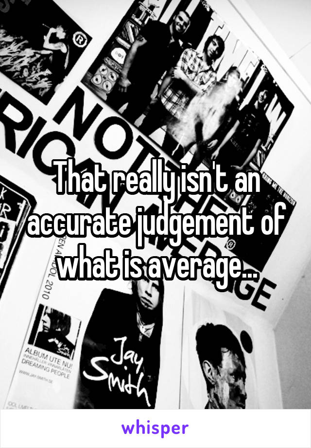 That really isn't an accurate judgement of what is average...