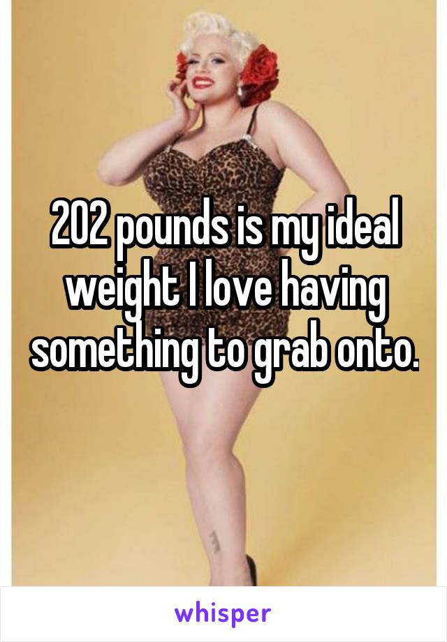 202 pounds is my ideal weight I love having something to grab onto. 