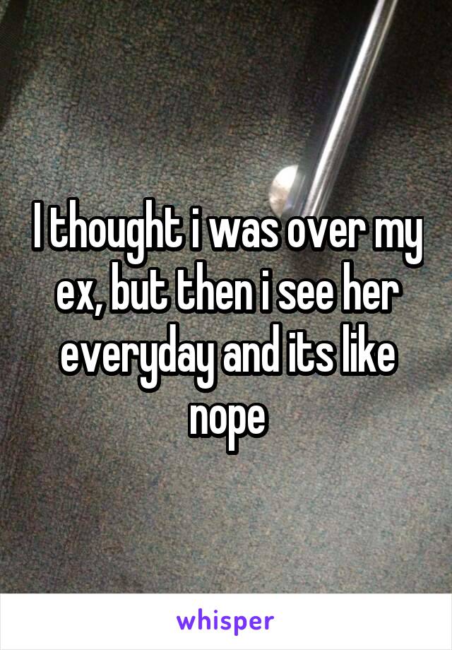 I thought i was over my ex, but then i see her everyday and its like nope