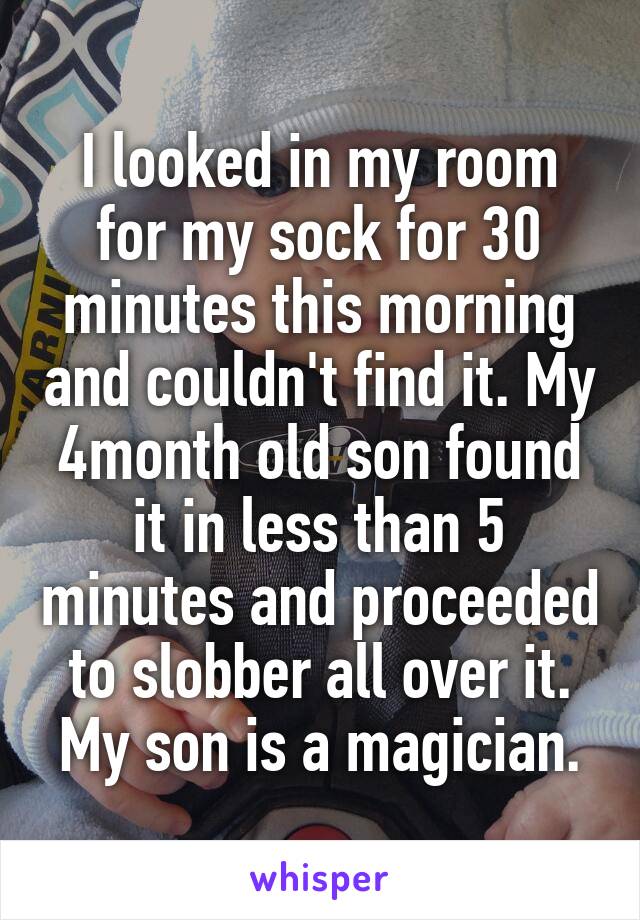 I looked in my room for my sock for 30 minutes this morning and couldn't find it. My 4month old son found it in less than 5 minutes and proceeded to slobber all over it. My son is a magician.