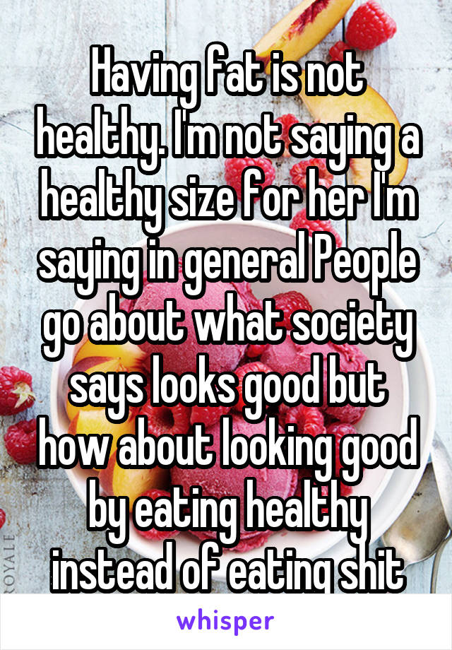 Having fat is not healthy. I'm not saying a healthy size for her I'm saying in general People go about what society says looks good but how about looking good by eating healthy instead of eating shit