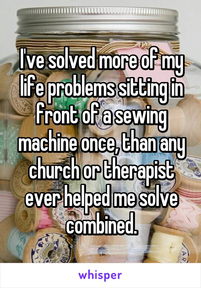 I've solved more of my life problems sitting in front of a sewing machine once, than any church or therapist ever helped me solve combined.