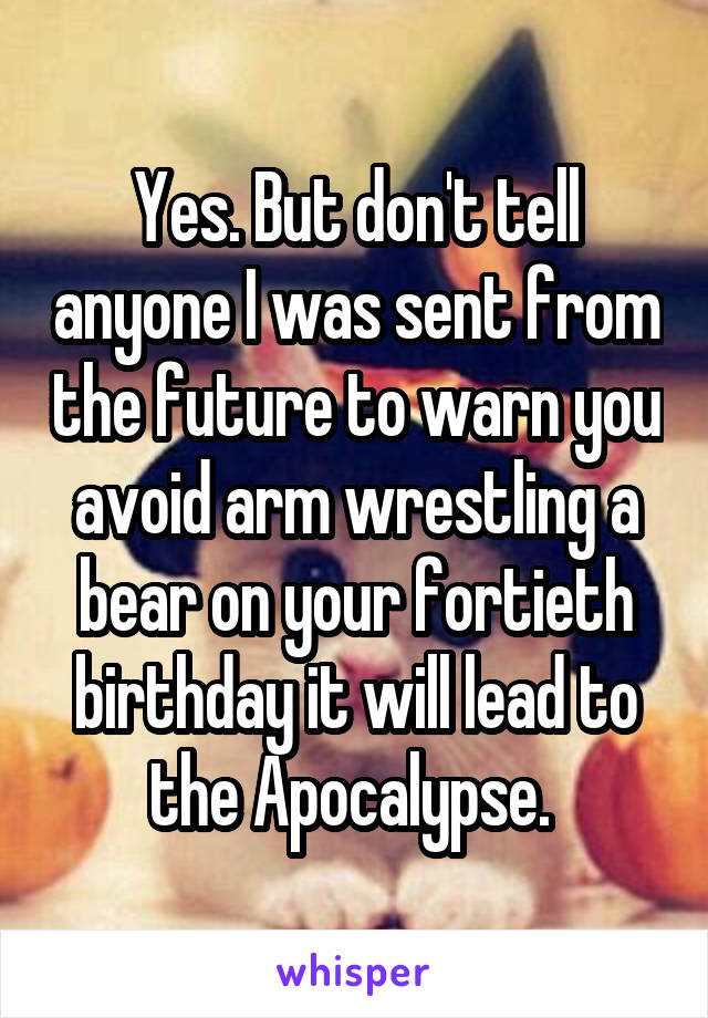 Yes. But don't tell anyone I was sent from the future to warn you avoid arm wrestling a bear on your fortieth birthday it will lead to the Apocalypse. 