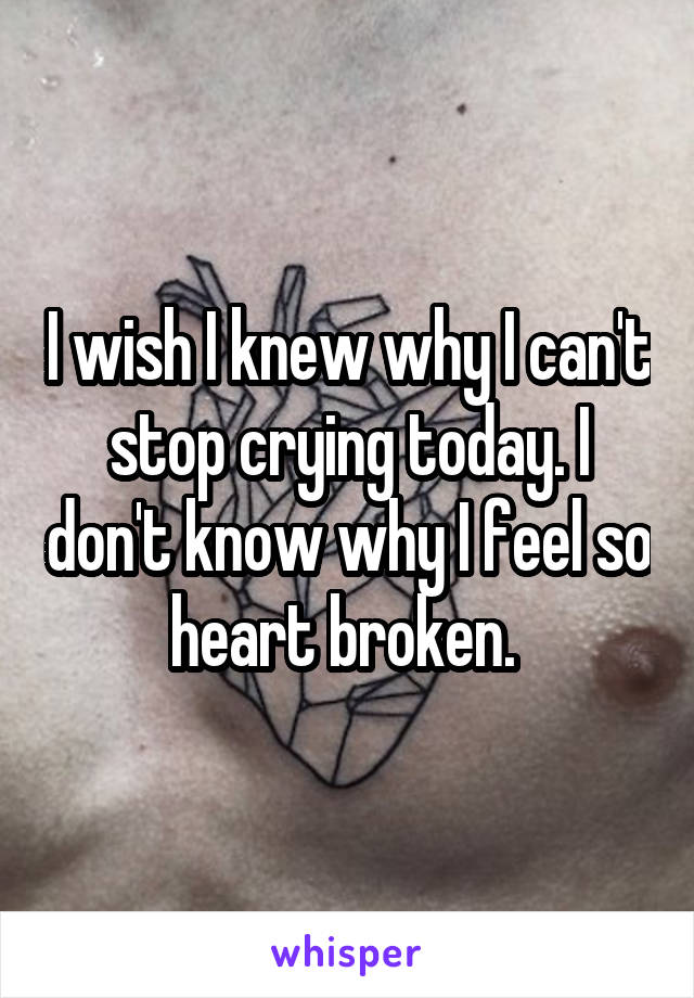 I wish I knew why I can't stop crying today. I don't know why I feel so heart broken. 