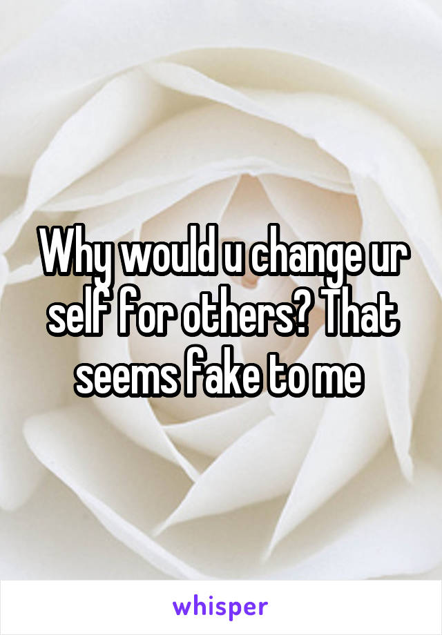 Why would u change ur self for others? That seems fake to me 