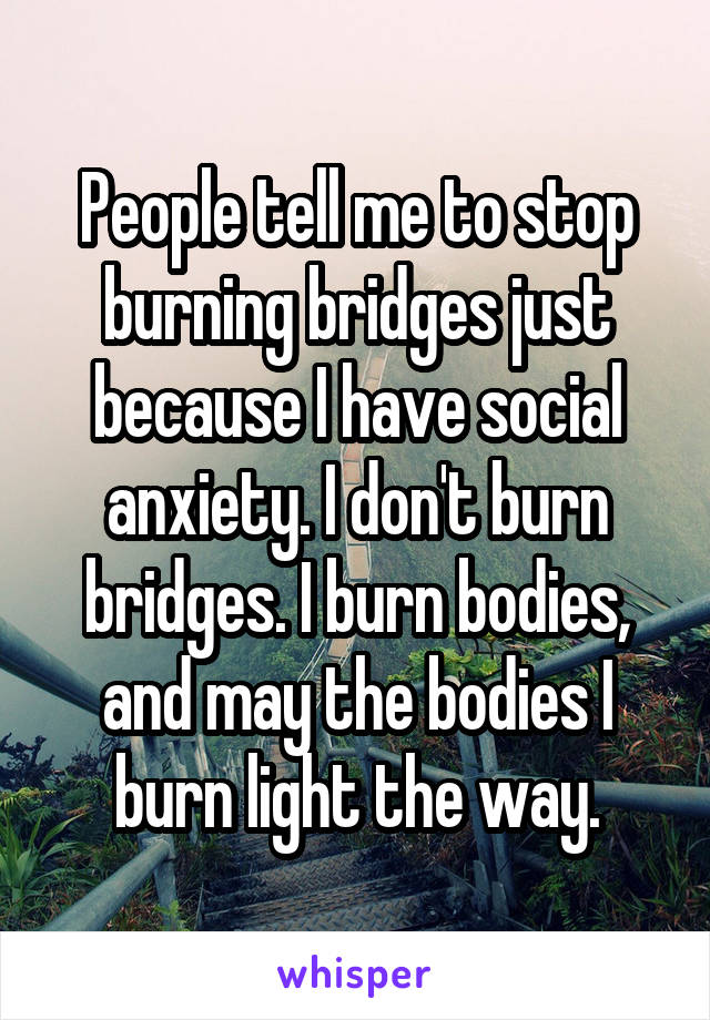 People tell me to stop burning bridges just because I have social anxiety. I don't burn bridges. I burn bodies, and may the bodies I burn light the way.