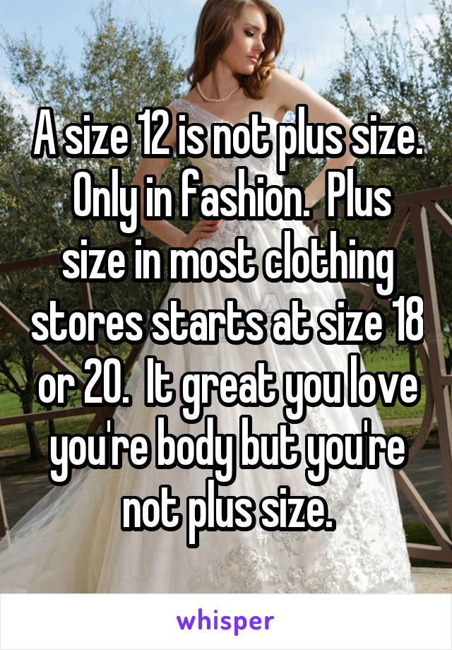 A size 12 is not plus size.  Only in fashion.  Plus size in most clothing stores starts at size 18 or 20.  It great you love you're body but you're not plus size.