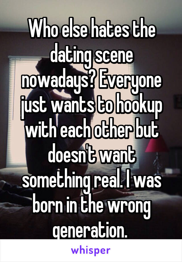 Who else hates the dating scene nowadays? Everyone just wants to hookup with each other but doesn't want something real. I was born in the wrong generation. 