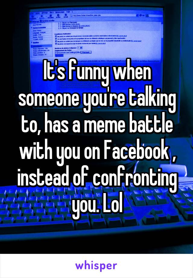 It's funny when someone you're talking to, has a meme battle with you on Facebook , instead of confronting you. Lol