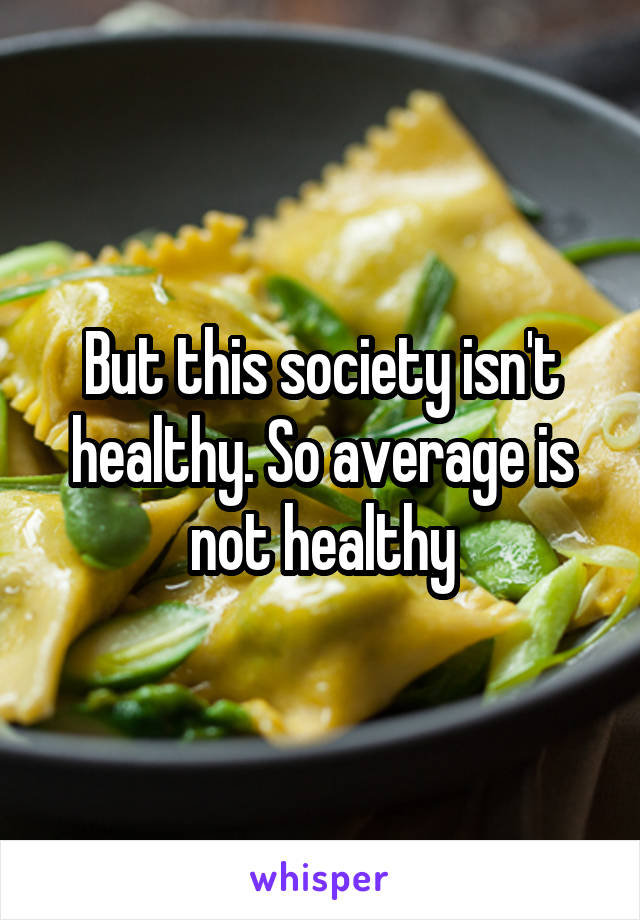 But this society isn't healthy. So average is not healthy