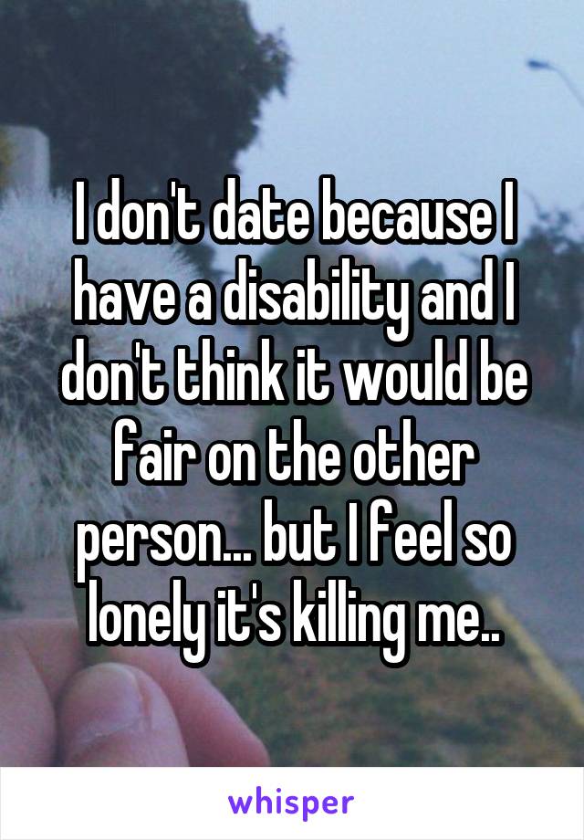 I don't date because I have a disability and I don't think it would be fair on the other person... but I feel so lonely it's killing me..