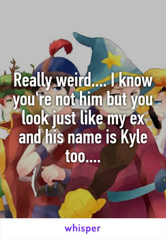 Really weird.... I know you're not him but you look just like my ex and his name is Kyle too....