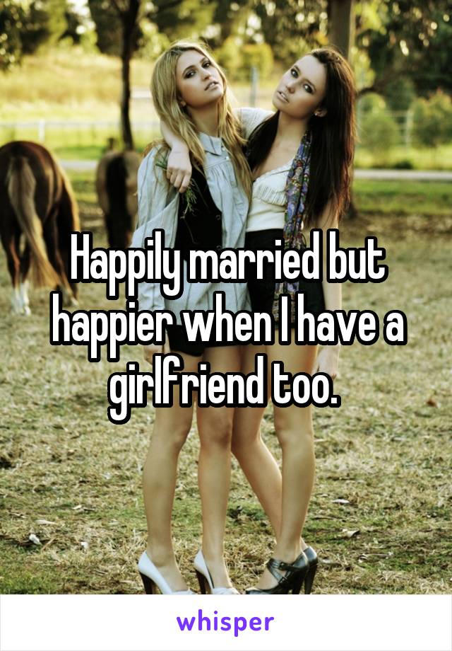 Happily married but happier when I have a girlfriend too. 