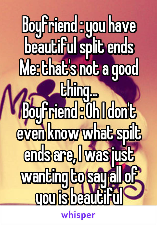 Boyfriend : you have beautiful split ends
Me: that's not a good thing...
Boyfriend : Oh I don't even know what spilt ends are, I was just wanting to say all of you is beautiful