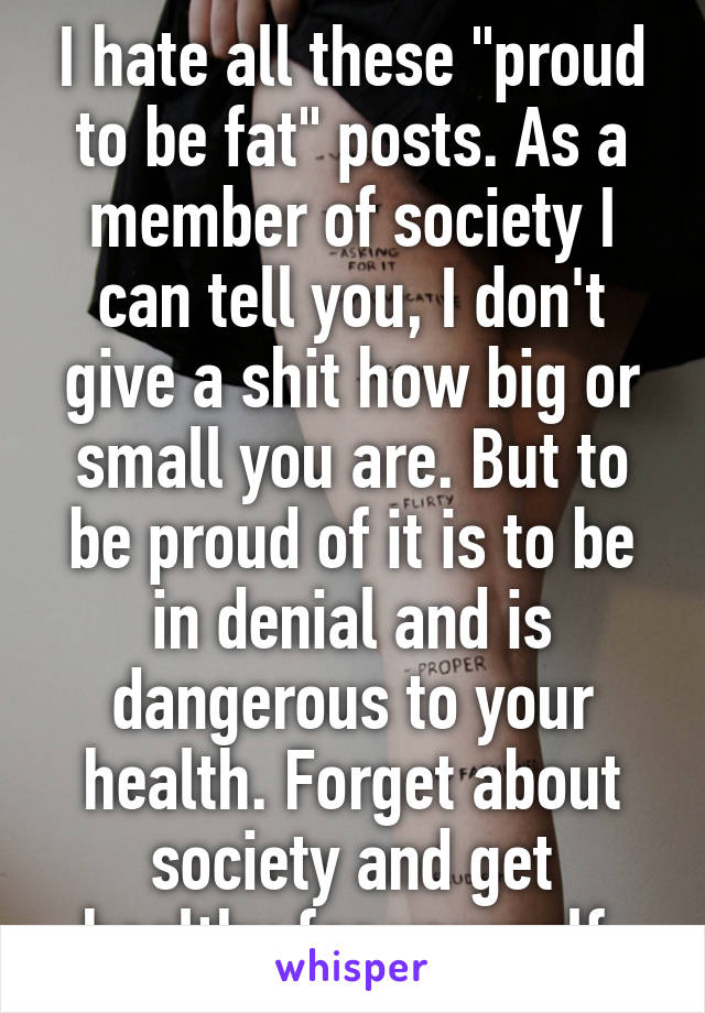 I hate all these "proud to be fat" posts. As a member of society I can tell you, I don't give a shit how big or small you are. But to be proud of it is to be in denial and is dangerous to your health. Forget about society and get healthy for yourself.