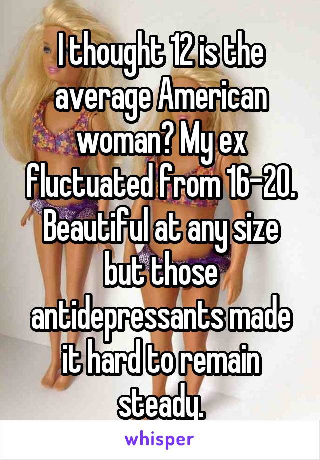 I thought 12 is the average American woman? My ex fluctuated from 16-20. Beautiful at any size but those antidepressants made it hard to remain steady.