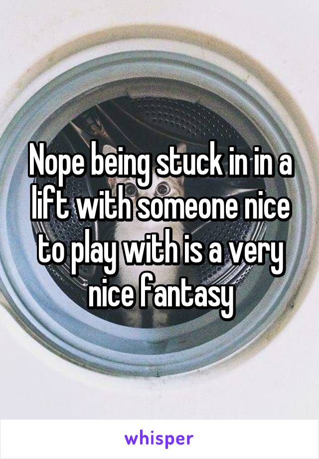 Nope being stuck in in a lift with someone nice to play with is a very nice fantasy