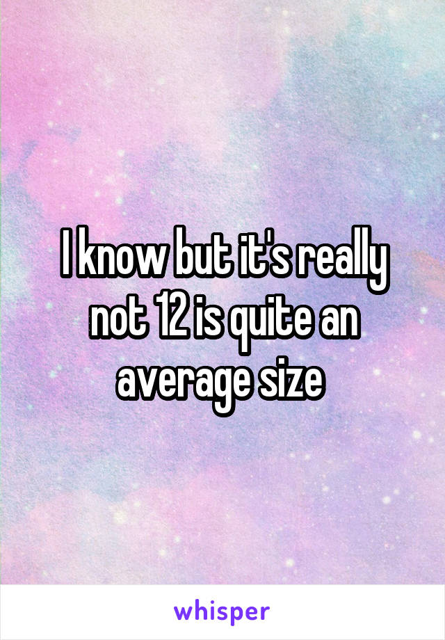 I know but it's really not 12 is quite an average size 