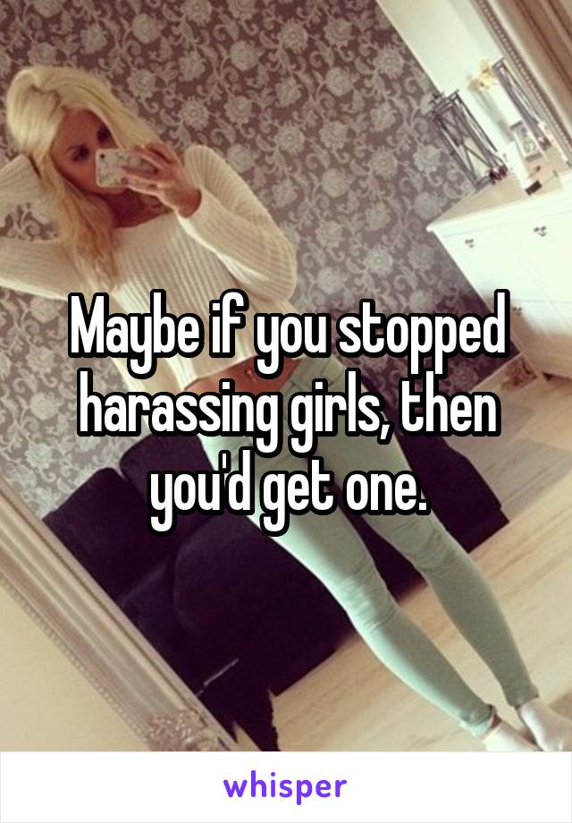 Maybe if you stopped harassing girls, then you'd get one.