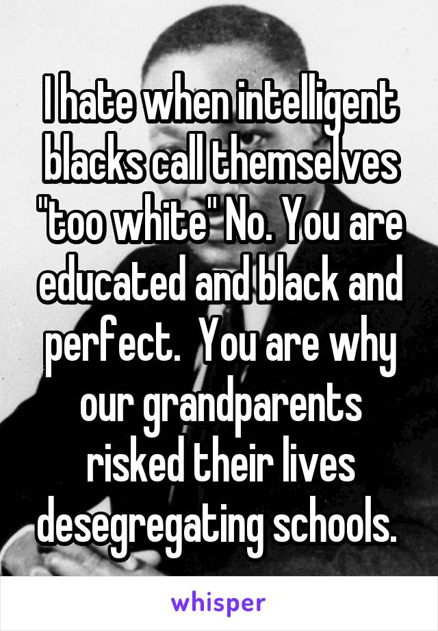 I hate when intelligent blacks call themselves "too white" No. You are educated and black and perfect.  You are why our grandparents risked their lives desegregating schools. 