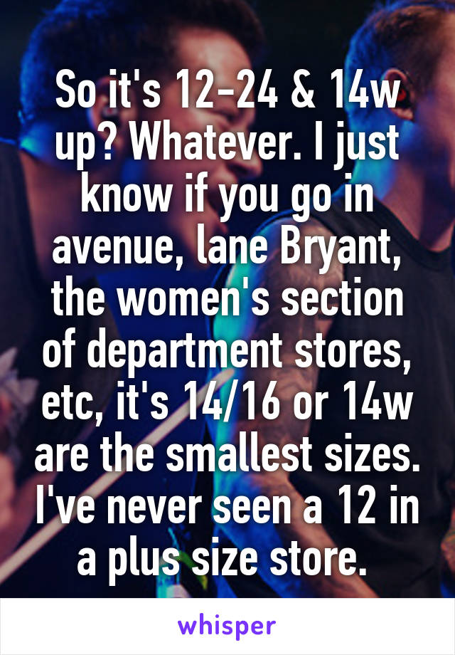 So it's 12-24 & 14w up? Whatever. I just know if you go in avenue, lane Bryant, the women's section of department stores, etc, it's 14/16 or 14w are the smallest sizes. I've never seen a 12 in a plus size store. 