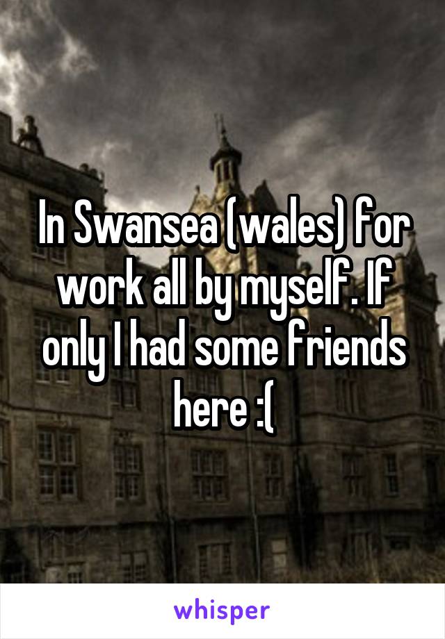 In Swansea (wales) for work all by myself. If only I had some friends here :(