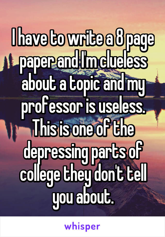 I have to write a 8 page paper and I'm clueless about a topic and my professor is useless. This is one of the depressing parts of college they don't tell you about.