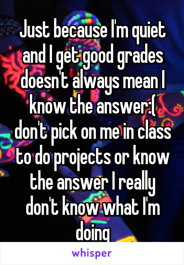 Just because I'm quiet and I get good grades doesn't always mean I know the answer:( don't pick on me in class to do projects or know the answer I really don't know what I'm doing