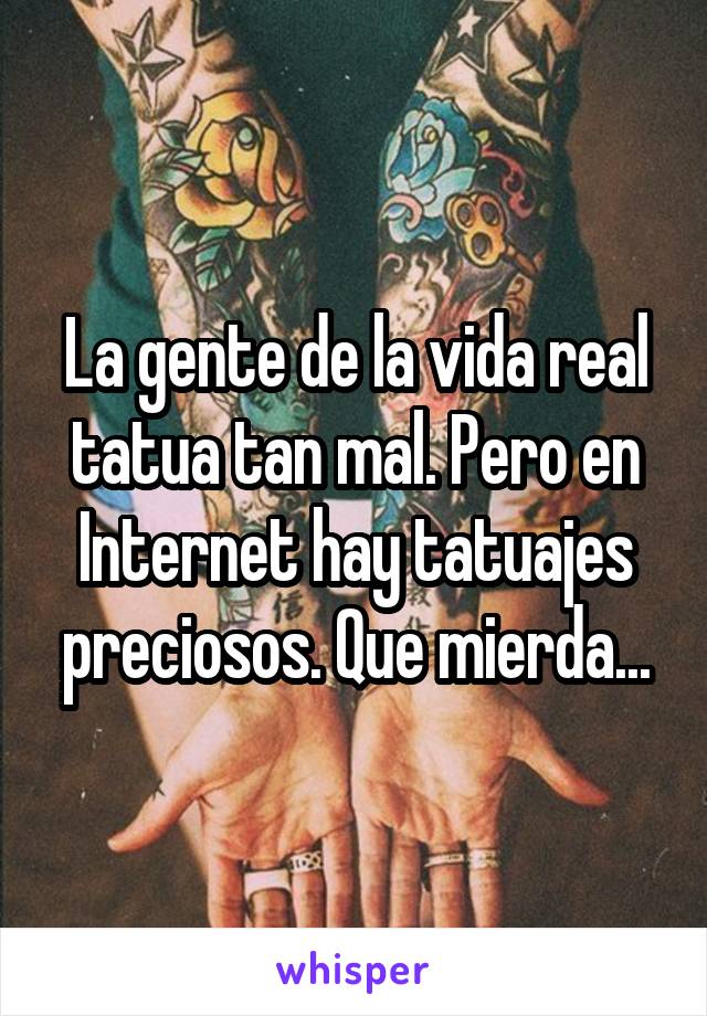 La gente de la vida real tatua tan mal. Pero en Internet hay tatuajes preciosos. Que mierda...