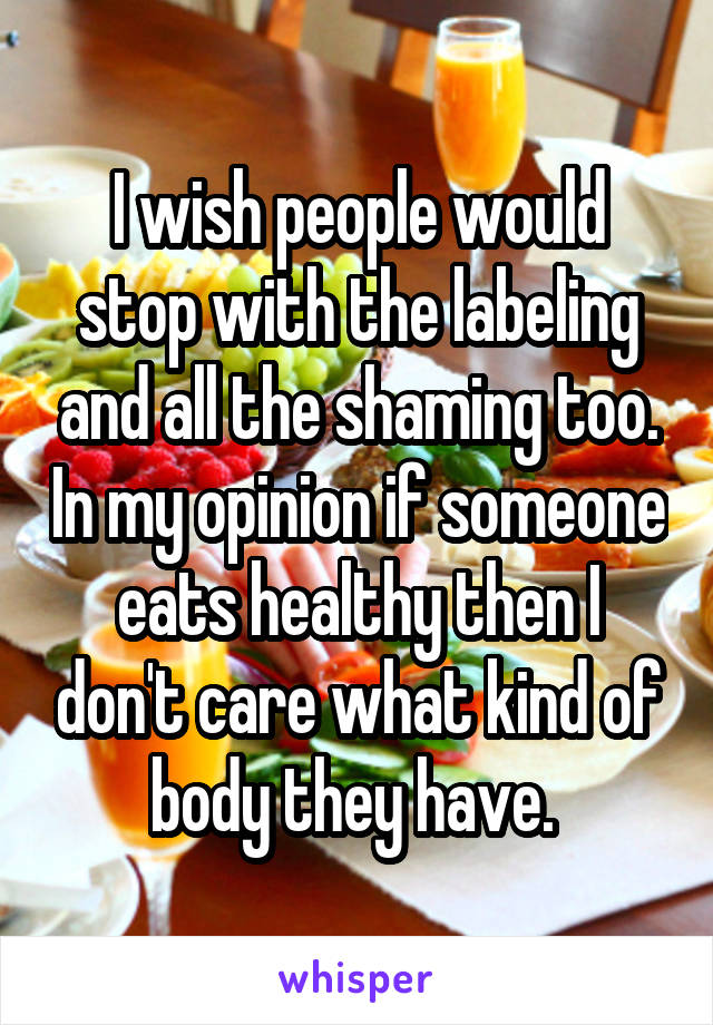 I wish people would stop with the labeling and all the shaming too. In my opinion if someone eats healthy then I don't care what kind of body they have. 