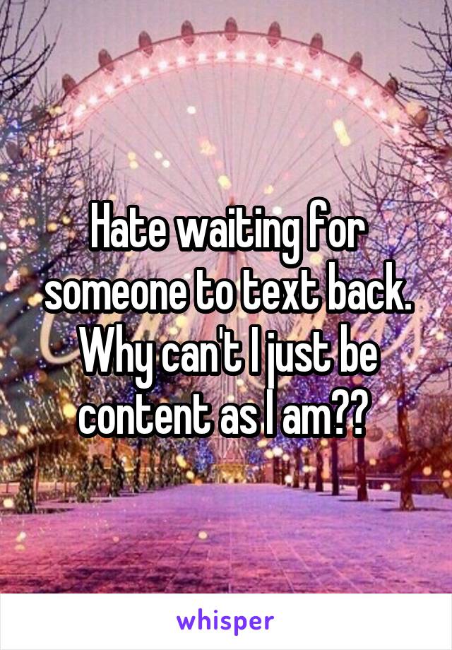 Hate waiting for someone to text back. Why can't I just be content as I am?? 