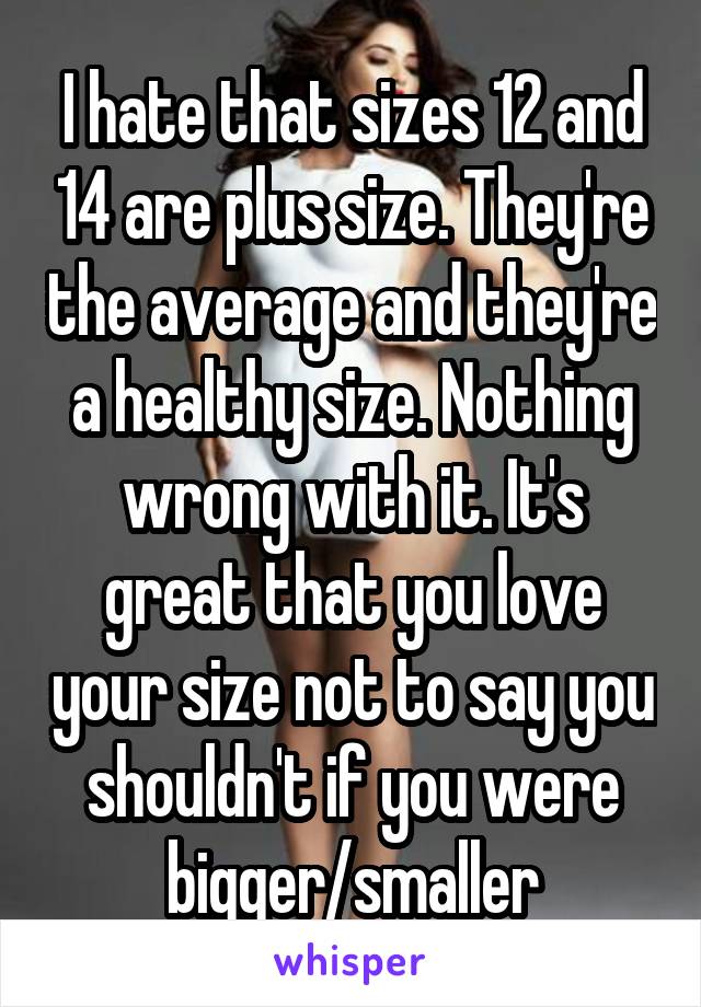 I hate that sizes 12 and 14 are plus size. They're the average and they're a healthy size. Nothing wrong with it. It's great that you love your size not to say you shouldn't if you were bigger/smaller