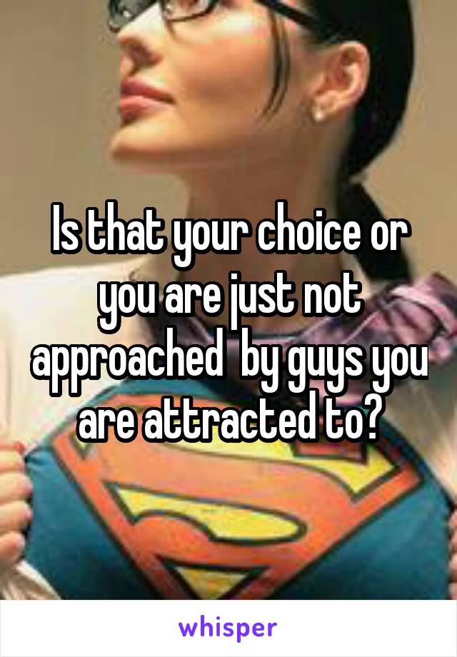 Is that your choice or you are just not approached  by guys you are attracted to?