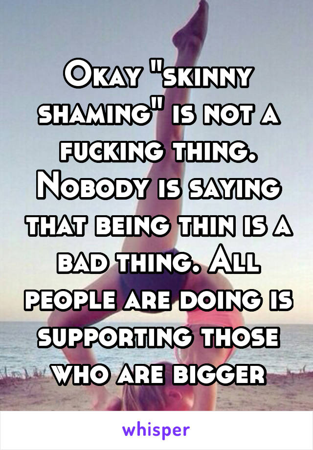 Okay "skinny shaming" is not a fucking thing. Nobody is saying that being thin is a bad thing. All people are doing is supporting those who are bigger